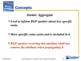 Concepts
                               Atomic Aggregate
          Used     to inform BGP speaker about less specific
              route.

          More     specific route exists and is included in it

          BGP    speaker receiving this attribute shall not
              remove the attribute when propagating it


Updated 8/22/00       Juniper Networks, Inc. Copyright © 2000 - Proprietary & Confidential   31
 