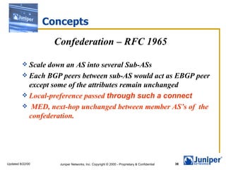 Concepts
                    Confederation – RFC 1965

          Scale down an AS into several Sub-ASs
          Each BGP peers between sub-AS would act as EBGP peer
           except some of the attributes remain unchanged
          Local-preference passed through such a connect
          MED, next-hop unchanged between member AS’s of the
           confederation.




Updated 8/22/00      Juniper Networks, Inc. Copyright © 2000 - Proprietary & Confidential   38
 