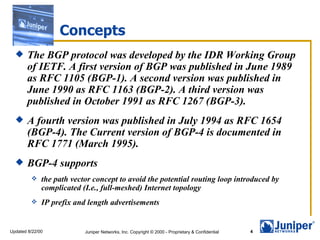 Concepts
      The BGP protocol was developed by the IDR Working Group
       of IETF. A first version of BGP was published in June 1989
       as RFC 1105 (BGP-1). A second version was published in
       June 1990 as RFC 1163 (BGP-2). A third version was
       published in October 1991 as RFC 1267 (BGP-3).
      A fourth version was published in July 1994 as RFC 1654
       (BGP-4). The Current version of BGP-4 is documented in
       RFC 1771 (March 1995).
      BGP-4 supports
             the path vector concept to avoid the potential routing loop introduced by
              complicated (I.e., full-meshed) Internet topology
             IP prefix and length advertisements


Updated 8/22/00            Juniper Networks, Inc. Copyright © 2000 - Proprietary & Confidential   4
 