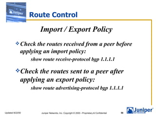 Route Control

                      Import / Export Policy
          Check     the routes received from a peer before
              applying an import policy:
                  show route receive-protocol bgp 1.1.1.1

         Check      the routes sent to a peer after
              applying an export policy:
                  show route advertising-protocol bgp 1.1.1.1



Updated 8/22/00       Juniper Networks, Inc. Copyright © 2000 - Proprietary & Confidential   56
 