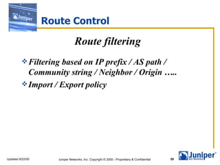 Route Control

                                Route filtering
          Filteringbased on IP prefix / AS path /
           Community string / Neighbor / Origin …..
          Import / Export policy




Updated 8/22/00      Juniper Networks, Inc. Copyright © 2000 - Proprietary & Confidential   59
 