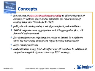 Concepts
                 the concept of classless interdomain routing to allow better use of
                  existing IP address space and to minimize the rapid growth of
                  routing table size (CIDR, RFC 1519)
                 policy-based routing using a set of pre-defined path attributes
                 BGP-4 supports route aggregation and AS aggregation (I.e., AS
                  Set and Confederation)
                 fast convergence by requiring the router to inform its neighbors
                  when the previously announced routes become unreachable
                 large routing table size
                 authentication using BGP identifier and AS number. In addition, it
                  supports encrypted signature in every BGP message.




Updated 8/22/00              Juniper Networks, Inc. Copyright © 2000 - Proprietary & Confidential   6
 