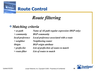 Route Control

                                        Route filtering
          Matching              criteria
                  + as-path               Name of AS path regular expression (BGP only)
                  + community             BGP community
                  local-preference        Local preference associated with a route
                  + neighbor              Neighboring router
                  Origin                  BGP origin attribute
                  > prefix-list           List of prefix-lists of routes to match
                  > route-filter          List of routes to match




Updated 8/22/00              Juniper Networks, Inc. Copyright © 2000 - Proprietary & Confidential   60
 