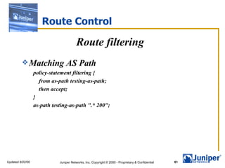 Route Control

                                        Route filtering
          Matching              AS Path
                  policy-statement filtering {
                    from as-path testing-as-path;
                    then accept;
                  }
                  as-path testing-as-path ".* 200";




Updated 8/22/00              Juniper Networks, Inc. Copyright © 2000 - Proprietary & Confidential   61
 