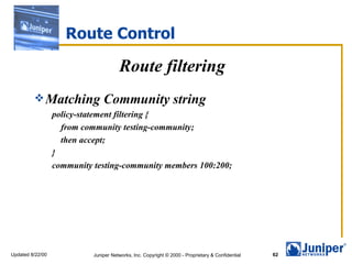 Route Control

                                       Route filtering
          Matching             Community string
                  policy-statement filtering {
                    from community testing-community;
                    then accept;
                  }
                  community testing-community members 100:200;




Updated 8/22/00             Juniper Networks, Inc. Copyright © 2000 - Proprietary & Confidential   62
 
