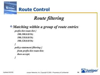 Route Control
                                         Route filtering
          Matching               within a group of route entries
                  prefix-list route-list {
                    100.100.0.0/16;
                    100.110.0.0/16;
                    100.120.0.0/16;
                  }
                  policy-statement filtering {
                    from prefix-list route-list;
                    then accept;
                  }




Updated 8/22/00               Juniper Networks, Inc. Copyright © 2000 - Proprietary & Confidential   64
 