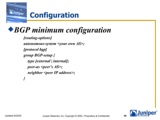 Configuration
  BGP                minimum configuration
                  [routing-options]
                  autonomous-system <your own AS>;
                  [protocol bgp]
                  group BGP-setup {
                     type [external | internal];
                     peer-as <peer’s AS>;
                     neighbor <peer IP address>;
                  }




Updated 8/22/00            Juniper Networks, Inc. Copyright © 2000 - Proprietary & Confidential   66
 