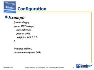 Configuration
  Example
                  [protocol bgp]
                  group BGP-setup {
                    type external;
                    peer-as 100;
                    neighbor 100.1.1.2;
                  }

                  [routing-options]
                  autonomous-system 200;




Updated 8/22/00            Juniper Networks, Inc. Copyright © 2000 - Proprietary & Confidential   67
 