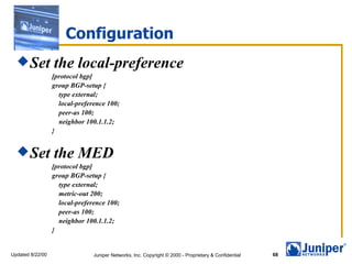 Configuration
   Set           the local-preference
                  [protocol bgp]
                  group BGP-setup {
                    type external;
                    local-preference 100;
                    peer-as 100;
                    neighbor 100.1.1.2;
                  }


   Set           the MED
                  [protocol bgp]
                  group BGP-setup {
                    type external;
                    metric-out 200;
                    local-preference 100;
                    peer-as 100;
                    neighbor 100.1.1.2;
                  }


Updated 8/22/00                 Juniper Networks, Inc. Copyright © 2000 - Proprietary & Confidential   68
 