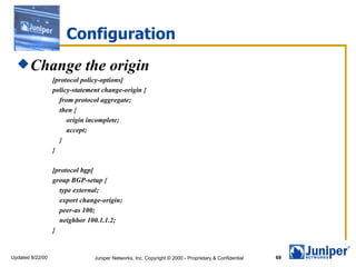Configuration
   Change                   the origin
                  [protocol policy-options]
                  policy-statement change-origin {
                    from protocol aggregate;
                    then {
                       origin incomplete;
                       accept;
                    }
                  }

                  [protocol bgp]
                  group BGP-setup {
                    type external;
                    export change-origin;
                    peer-as 100;
                    neighbor 100.1.1.2;
                  }


Updated 8/22/00                 Juniper Networks, Inc. Copyright © 2000 - Proprietary & Confidential   69
 
