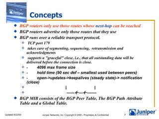 Concepts
         BGP routers only use those routes whose next-hop can be reached
         BGP routers advertise only those routes that they use
         BGP runs over a reliable transport protocol.
                      TCP port 179
                      takes care of segmenting, sequencing, retransmission and
                      acknowledgments
                      supports a "graceful" close, i.e., that all outstanding data will be
                      delivered before the connection is close.
                     -      4096 max frame size
                     -      hold time (90 sec def – smallest used between peers)
                     -      open->updates->keepalives (steady state)-> notification
                      (close)
                                             |                    |
                                              ------ --- -------
            BGP MIB consists of the BGP Peer Table, The BGP Path Attribute
             Table and a Global Table.

Updated 8/22/00                Juniper Networks, Inc. Copyright © 2000 - Proprietary & Confidential   7
 