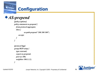 Configuration
   AS-prepend
                  [policy-options]
                  policy-statement as-prepend {
                    from protocol aggregate;
                    then {
                               as-path-prepend “300 300 300";
                        accept;
                    }
                  }

                  [protocol bgp]
                  group BGP-setup {
                    type external;
                    export as-prepend;
                    peer-as 100;
                    neighbor 100.1.1.2;
                  }


Updated 8/22/00                 Juniper Networks, Inc. Copyright © 2000 - Proprietary & Confidential   70
 