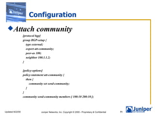 Configuration
  Attach                   community
                  [protocol bgp]
                  group BGP-setup {
                    type external;
                    export att-community;
                    peer-as 100;
                    neighbor 100.1.1.2;
                  }

                  [policy-options]
                  policy-statement att-community {
                    then {
                       community set send-community;
                    }
                  }
                  community send-community members [ 100:10 200:10 ];



Updated 8/22/00                Juniper Networks, Inc. Copyright © 2000 - Proprietary & Confidential   71
 