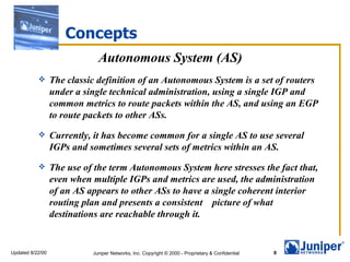 Concepts
                              Autonomous System (AS)
                 The classic definition of an Autonomous System is a set of routers
                  under a single technical administration, using a single IGP and
                  common metrics to route packets within the AS, and using an EGP
                  to route packets to other ASs.
                 Currently, it has become common for a single AS to use several
                  IGPs and sometimes several sets of metrics within an AS.
                 The use of the term Autonomous System here stresses the fact that,
                  even when multiple IGPs and metrics are used, the administration
                  of an AS appears to other ASs to have a single coherent interior
                  routing plan and presents a consistent picture of what
                  destinations are reachable through it.


Updated 8/22/00             Juniper Networks, Inc. Copyright © 2000 - Proprietary & Confidential   8
 