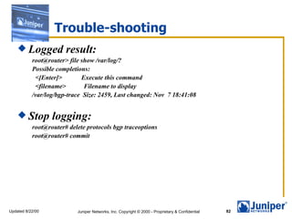 Trouble-shooting
     Logged           result:
           root@router> file show /var/log/?
           Possible completions:
            <[Enter]>         Execute this command
            <filename>         Filename to display
           /var/log/bgp-trace Size: 2459, Last changed: Nov 7 18:41:08


     Stop        logging:
           root@router# delete protocols bgp traceoptions
           root@router# commit




Updated 8/22/00            Juniper Networks, Inc. Copyright © 2000 - Proprietary & Confidential   82
 