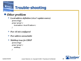 Trouble-shooting
   Other             problem
             Local-address definition (cisco’s update-source)
                  [protocol bgp]
                  group <group> {
                     local-address <local IP address>;
                  }

             Peer AS mis-configured
             Peer address unreachable
             Mulithop issue for EBGP
                  [protocol bgp]
                  group <group> {
                     multihop;
                  }




Updated 8/22/00                 Juniper Networks, Inc. Copyright © 2000 - Proprietary & Confidential   83
 