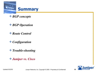 Summary
          BGP    concepts

          BGP    Operation

          Route   Control

          Configuration


          Trouble-shooting


          Juniper   vs. Cisco


Updated 8/22/00       Juniper Networks, Inc. Copyright © 2000 - Proprietary & Confidential   85
 