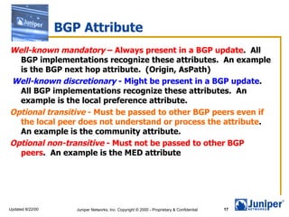 BGP Attribute Well-known mandatory  – Always present in a BGP update .  All BGP implementations recognize these attributes.  An example is the  BGP next hop attribute .  (Origin, AsPath) Well-known discretionary  - Might be present in a BGP update .  All BGP implementations recognize these attributes.  An example is the local preference attribute.  Optional transitive  - Must be passed to other BGP peers even if the local peer does not understand or process the attribute .  An example is the  community attribute .  Optional non-transitive  - Must not be passed to other BGP peers .  An example is the  MED attribute 
