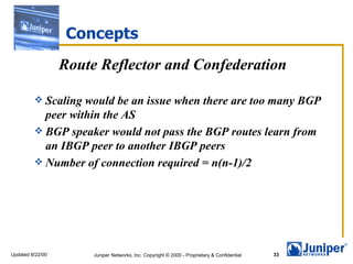 Concepts Route Reflector and Confederation Scaling would be an issue when there are too many BGP peer within the AS BGP speaker would not pass the BGP routes learn from an IBGP peer to another IBGP peers Number of connection required = n(n-1)/2 