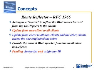 Concepts Route Reflector – RFC 1966 Acting as a “mirror” to reflect the BGP routes learned from the IBGP peers to the clients Update from non-client to all clients Update from client to all non-clients and the other clients except the one originated the route Provide the normal BGP speaker function to all other non-clients Pending  cluster-list  and  originator ID 