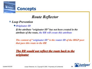 Concepts Route Reflector Loop Prevention Originator ID If the attribute “originator ID” has not been created in the attribute of the route,  the RR will create this attribute The content of “ originator ID ” is the  router ID  of the IBGP peer that pass this route to the RR The RR would not reflect the route back to the originator 