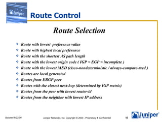 Route Control Route Selection Route with lowest  preference value Route with highest local preference Route with the shortest AS path length Route with the lowest origin code ( IGP < EGP < incomplete ) Route with the lowest MED (cisco-nondeterministic / always-compare-med ) Routes are local generated Routes from EBGP peer Routes with the closest next-hop (determined by IGP metric) Routes from the peer with lowest router-id Routes from the neighbor with lowest IP address 