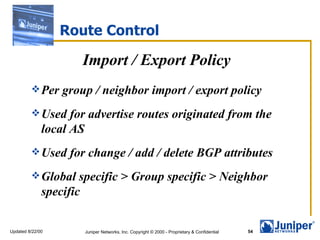 Route Control Import / Export Policy Per group / neighbor import / export policy Used for advertise routes originated from the local AS Used for change / add / delete BGP attributes Global specific > Group specific > Neighbor specific 