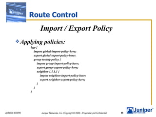 Route Control Import / Export Policy Applying policies: bgp { import global-import-policy-here; export global-export-policy-here; group testing-policy { import group-import-policy-here; export group-export-policy-here; neighbor 1.1.1.1 { import neighbor-import-policy-here; export neighbor-export-policy-here; } } } 