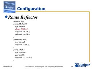 Configuration Route Reflector [protocol bgp] group RR-client { type internal; cluster 100.1.1.1 ; neighbor 100.1.1.2; neighbor 100.1.1.3; } group non-client { type internal; neighbor 10.1.1.2; } group EBGP { type external; peer-as 100; neighbor 192.168.1.2; } 