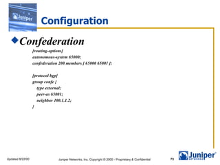 Configuration Confederation [routing-options] autonomous-system 65000; confederation 200 members [ 65000 65001 ]; [protocol bgp] group confe { type external; peer-as 65001; neighbor 100.1.1.2; } 