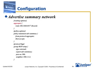 Configuration Advertise summary network [routing-options] aggregate  { route 202.168.0.0/17 discard; } [policy-options] policy-statement adv-summary { from protocol aggregate; then accept; } [protocol bgp] group BGP-setup { type external; export adv-summary; peer-as 100; neighbor 100.1.1.2; } 