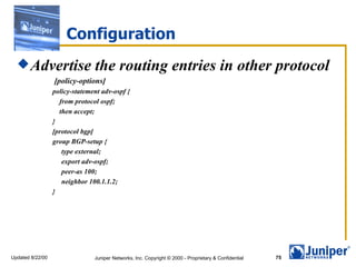 Configuration Advertise the routing entries in other protocol   [policy-options] policy-statement adv-ospf { from protocol ospf; then accept; } [protocol bgp] group BGP-setup { type external; export adv-ospf; peer-as 100; neighbor 100.1.1.2; } 
