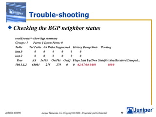 Trouble-shooting Checking the BGP neighbor status root@router> show bgp summary Groups: 1  Peers: 1 Down Peers: 0 Table  Tot Paths  Act Paths Suppressed  History Damp State  Pending inet.0  0  0  0  0  0  0 inet.2  0  0  0  0  0  0 Peer  AS  InPkt  OutPkt  OutQ  Flaps Last Up/Dwn State|#Active/Received/Damped... 100.1.1.2  65001  275  279  0  0  02:17:30 0/0/0  0/0/0 