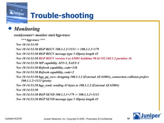 Trouble-shooting Monitoring root@router> monitor start bgp-trace *** bgp-trace *** Nov 10 14:53:50  Nov 10 14:53:50 BGP RECV 100.1.1.2+1113 -> 100.1.1.1+179 Nov 10 14:53:50 BGP RECV message type 1 (Open) length 45 Nov 10 14:53:50  BGP RECV version 4 as 65001 holdtime 90 id 192.168.1.2 parmlen 16 Nov 10 14:53:50 MP capability AFI=1, SAFI=1 Nov 10 14:53:50 Refresh capability, code=128 Nov 10 14:53:50 Refresh capability, code=2 Nov 10 14:53:50 bgp_pp_recv: dropping 100.1.1.2 (External AS 65001), connection collision prefers 100.1.1.2+1113 (proto) Nov 10 14:53:50 bgp_send: sending 45 bytes to 100.1.1.2 (External AS 65001) Nov 10 14:53:50  Nov 10 14:53:50 BGP SEND 100.1.1.1+179 -> 100.1.1.2+1113 Nov 10 14:53:50 BGP SEND message type 1 (Open) length 45 