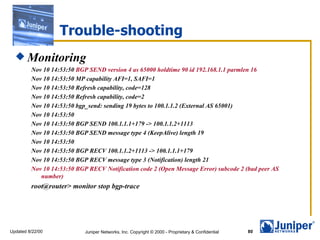 Trouble-shooting Monitoring Nov 10 14:53:50  BGP SEND version 4 as 65000 holdtime 90 id 192.168.1.1 parmlen 16 Nov 10 14:53:50 MP capability AFI=1, SAFI=1 Nov 10 14:53:50 Refresh capability, code=128 Nov 10 14:53:50 Refresh capability, code=2 Nov 10 14:53:50 bgp_send: sending 19 bytes to 100.1.1.2 (External AS 65001) Nov 10 14:53:50  Nov 10 14:53:50 BGP SEND 100.1.1.1+179 -> 100.1.1.2+1113 Nov 10 14:53:50 BGP SEND message type 4 (KeepAlive) length 19 Nov 10 14:53:50  Nov 10 14:53:50 BGP RECV 100.1.1.2+1113 -> 100.1.1.1+179 Nov 10 14:53:50 BGP RECV message type 3 (Notification) length 21 Nov 10 14:53:50 BGP RECV Notification code 2 (Open Message Error) subcode 2 (bad peer AS number) root@router> monitor stop bgp-trace 