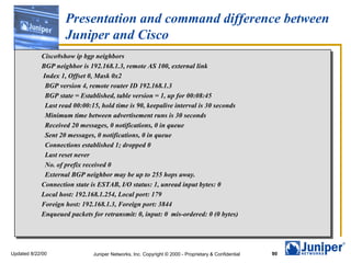 Presentation and command difference between Juniper and Cisco Cisco#show ip bgp neighbors  BGP neighbor is 192.168.1.3, remote AS 100, external link Index 1, Offset 0, Mask 0x2 BGP version 4, remote router ID 192.168.1.3 BGP state = Established, table version = 1, up for 00:08:45 Last read 00:00:15, hold time is 90, keepalive interval is 30 seconds Minimum time between advertisement runs is 30 seconds Received 20 messages, 0 notifications, 0 in queue Sent 20 messages, 0 notifications, 0 in queue Connections established 1; dropped 0 Last reset never No. of prefix received 0 External BGP neighbor may be up to 255 hops away. Connection state is ESTAB, I/O status: 1, unread input bytes: 0 Local host: 192.168.1.254, Local port: 179 Foreign host: 192.168.1.3, Foreign port: 3844 Enqueued packets for retransmit: 0, input: 0  mis-ordered: 0 (0 bytes) 