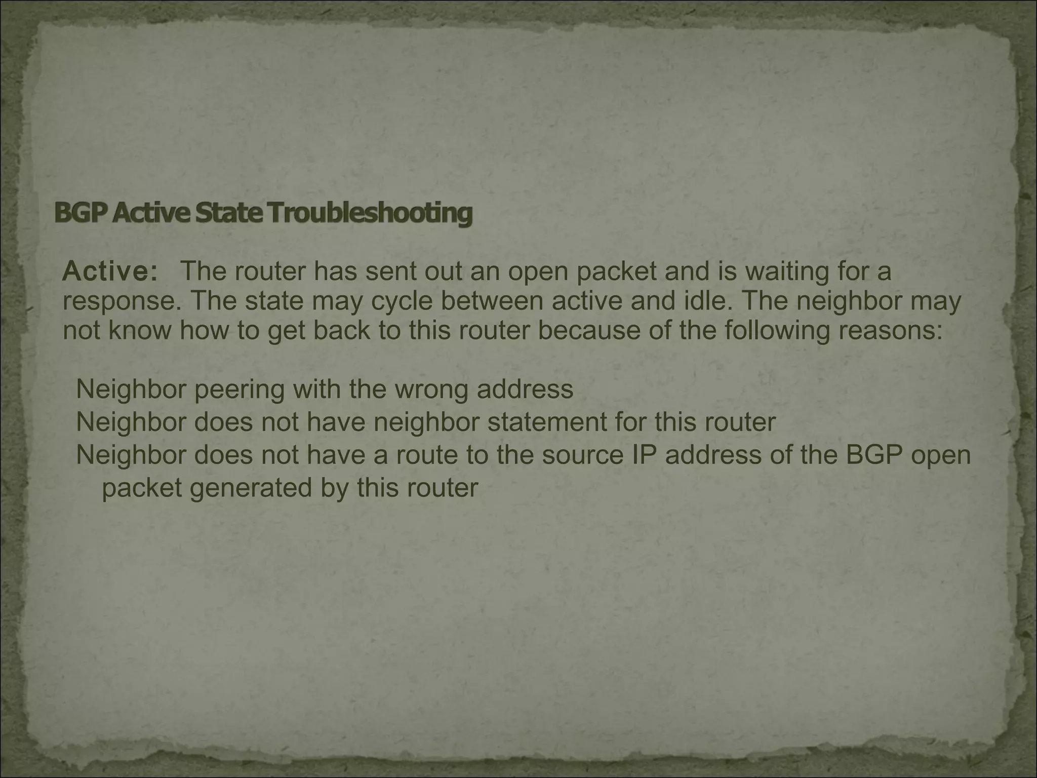 Active: The router has sent out an open packet and is waiting for a
response. The state may cycle between active and idle. The neighbor may
not know how to get back to this router because of the following reasons:
Neighbor peering with the wrong address
Neighbor does not have neighbor statement for this router
Neighbor does not have a route to the source IP address of the BGP open
packet generated by this router
 