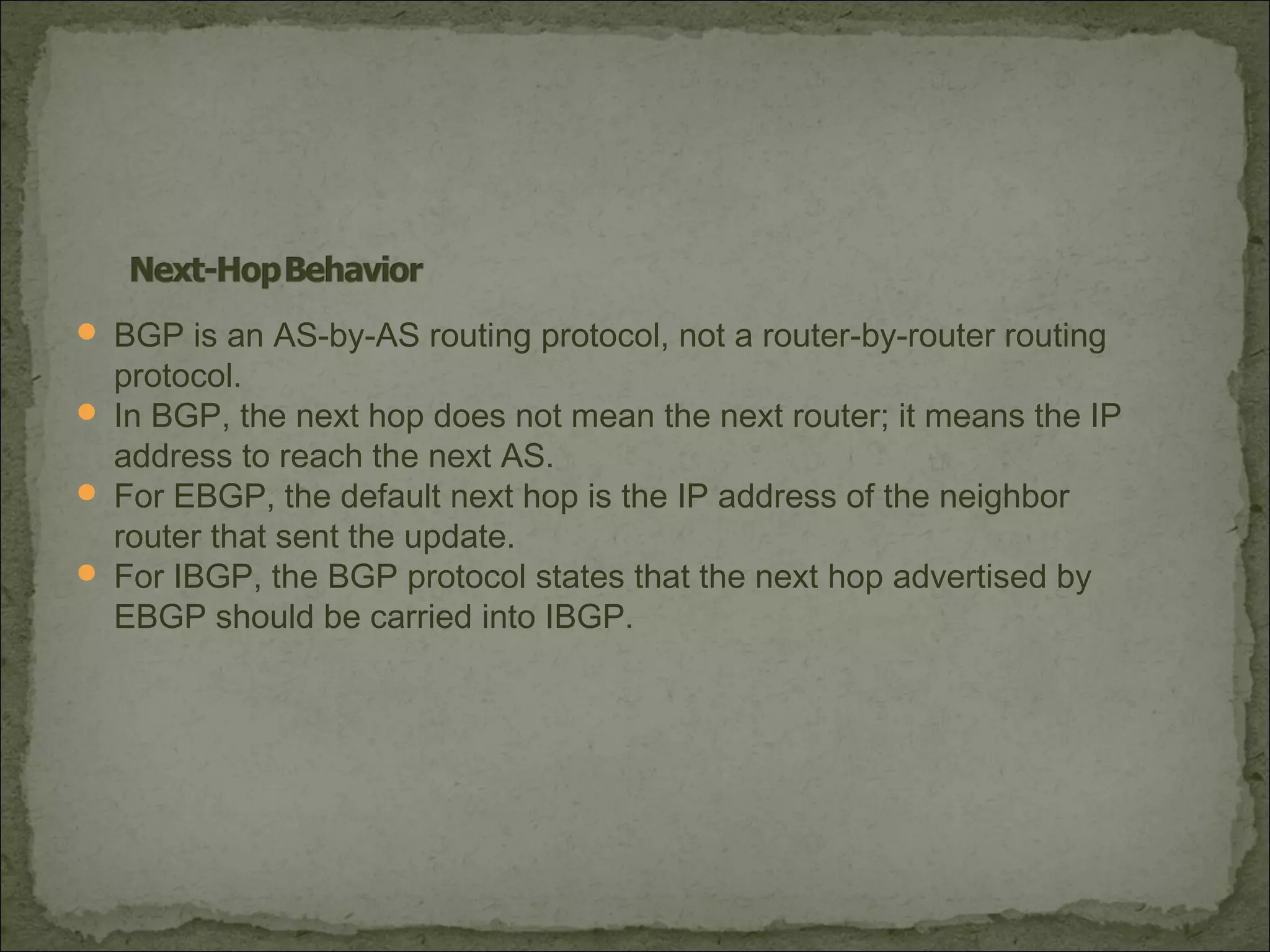  BGP is an AS-by-AS routing protocol, not a router-by-router routing
protocol.
 In BGP, the next hop does not mean the next router; it means the IP
address to reach the next AS.
 For EBGP, the default next hop is the IP address of the neighbor
router that sent the update.
 For IBGP, the BGP protocol states that the next hop advertised by
EBGP should be carried into IBGP.
 