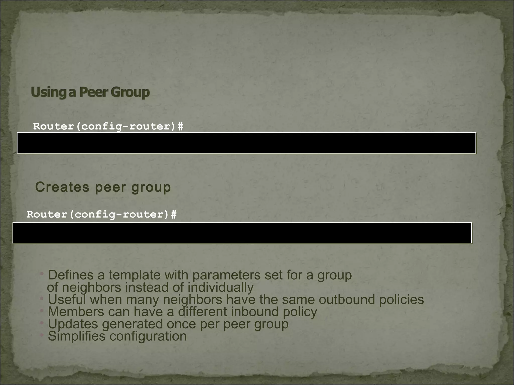 neighbor [peer-group-name] peer-groupneighbor [peer-group-name] peer-group
Router(config-router)#
Creates peer group
neighbor [ip-address] peer-group [peer-group-name]neighbor [ip-address] peer-group [peer-group-name]
Router(config-router)#
• Defines a template with parameters set for a group
of neighbors instead of individually
• Useful when many neighbors have the same outbound policies
• Members can have a different inbound policy
• Updates generated once per peer group
• Simplifies configuration
 