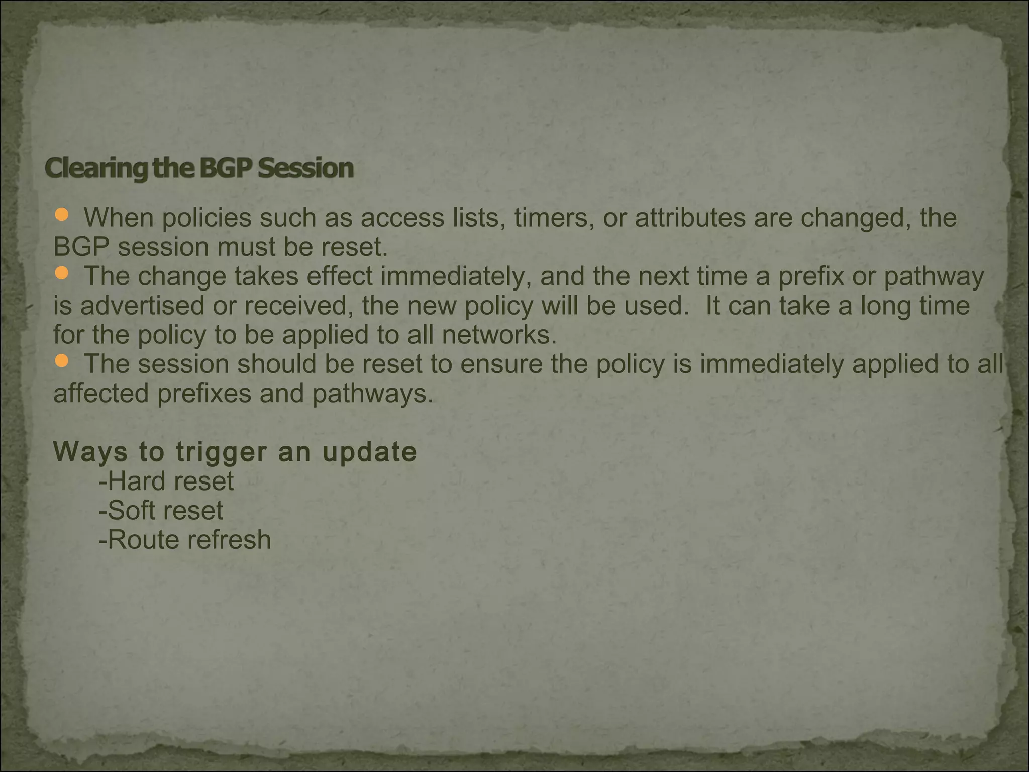 When policies such as access lists, timers, or attributes are changed, the
BGP session must be reset.
 The change takes effect immediately, and the next time a prefix or pathway
is advertised or received, the new policy will be used. It can take a long time
for the policy to be applied to all networks.
 The session should be reset to ensure the policy is immediately applied to all
affected prefixes and pathways.
Ways to trigger an update
-Hard reset
-Soft reset
-Route refresh
 