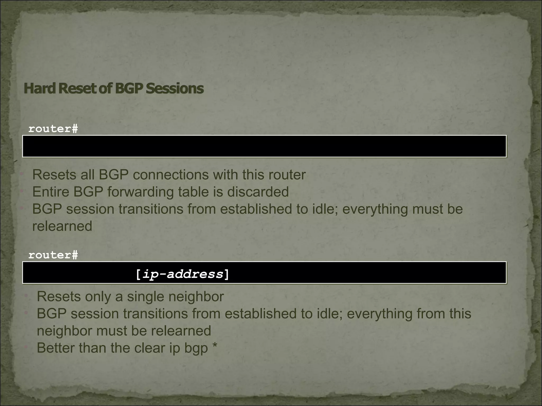 clear ip bgp *clear ip bgp *
router#
• Resets all BGP connections with this router
• Entire BGP forwarding table is discarded
• BGP session transitions from established to idle; everything must be
relearned
clear ip bgp [ip-address]clear ip bgp [ip-address]
router#
• Resets only a single neighbor
• BGP session transitions from established to idle; everything from this
neighbor must be relearned
• Better than the clear ip bgp *
 
