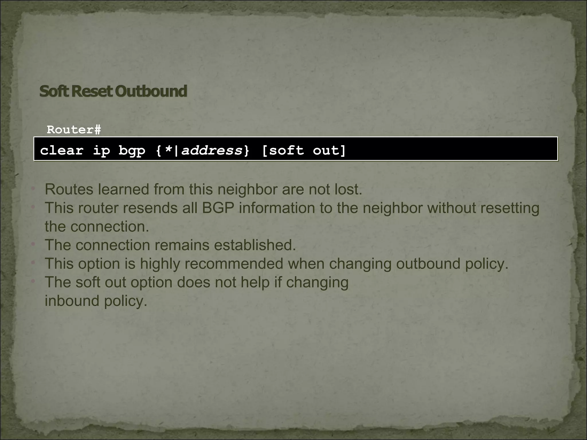 clear ip bgp {*|address} [soft out]clear ip bgp {*|address} [soft out]
Router#
• Routes learned from this neighbor are not lost.
• This router resends all BGP information to the neighbor without resetting
the connection.
• The connection remains established.
• This option is highly recommended when changing outbound policy.
• The soft out option does not help if changing
inbound policy.
 
