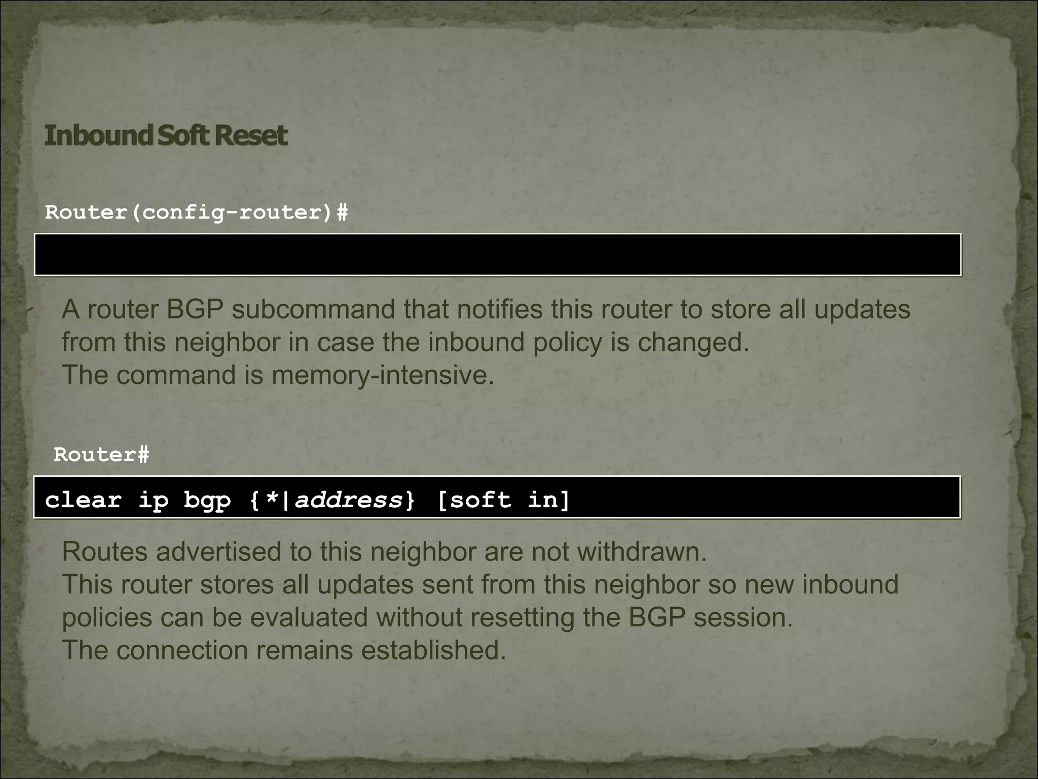 clear ip bgp {*|address} [soft in]clear ip bgp {*|address} [soft in]
Router#
• Routes advertised to this neighbor are not withdrawn.
• This router stores all updates sent from this neighbor so new inbound
policies can be evaluated without resetting the BGP session.
• The connection remains established.
neighbor [ip-address] soft-reconfiguration inboundneighbor [ip-address] soft-reconfiguration inbound
Router(config-router)#
• A router BGP subcommand that notifies this router to store all updates
from this neighbor in case the inbound policy is changed.
• The command is memory-intensive.
 
