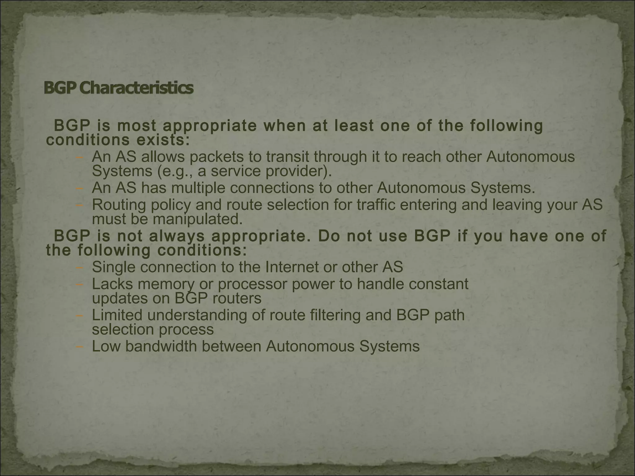 BGP is most appropriate when at least one of the following
conditions exists:
– An AS allows packets to transit through it to reach other Autonomous
Systems (e.g., a service provider).
– An AS has multiple connections to other Autonomous Systems.
– Routing policy and route selection for traffic entering and leaving your AS
must be manipulated.
BGP is not always appropriate. Do not use BGP if you have one of
the following conditions:
– Single connection to the Internet or other AS
– Lacks memory or processor power to handle constant
updates on BGP routers
– Limited understanding of route filtering and BGP path
selection process
– Low bandwidth between Autonomous Systems
 