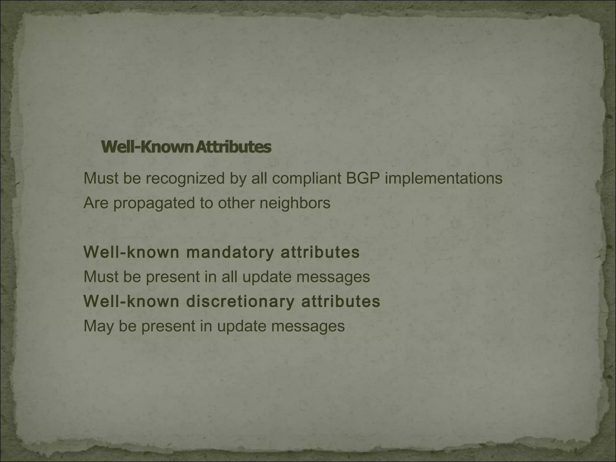 Must be recognized by all compliant BGP implementations
Are propagated to other neighbors
Well-known mandatory attributes
Must be present in all update messages
Well-known discretionary attributes
May be present in update messages
 