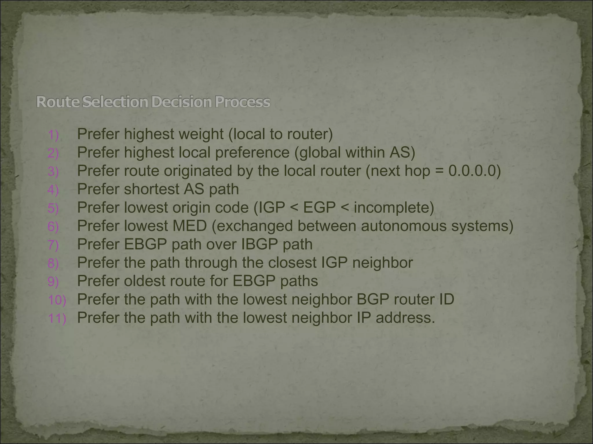 1) Prefer highest weight (local to router)
2) Prefer highest local preference (global within AS)
3) Prefer route originated by the local router (next hop = 0.0.0.0)
4) Prefer shortest AS path
5) Prefer lowest origin code (IGP < EGP < incomplete)
6) Prefer lowest MED (exchanged between autonomous systems)
7) Prefer EBGP path over IBGP path
8) Prefer the path through the closest IGP neighbor
9) Prefer oldest route for EBGP paths
10) Prefer the path with the lowest neighbor BGP router ID
11) Prefer the path with the lowest neighbor IP address.
 
