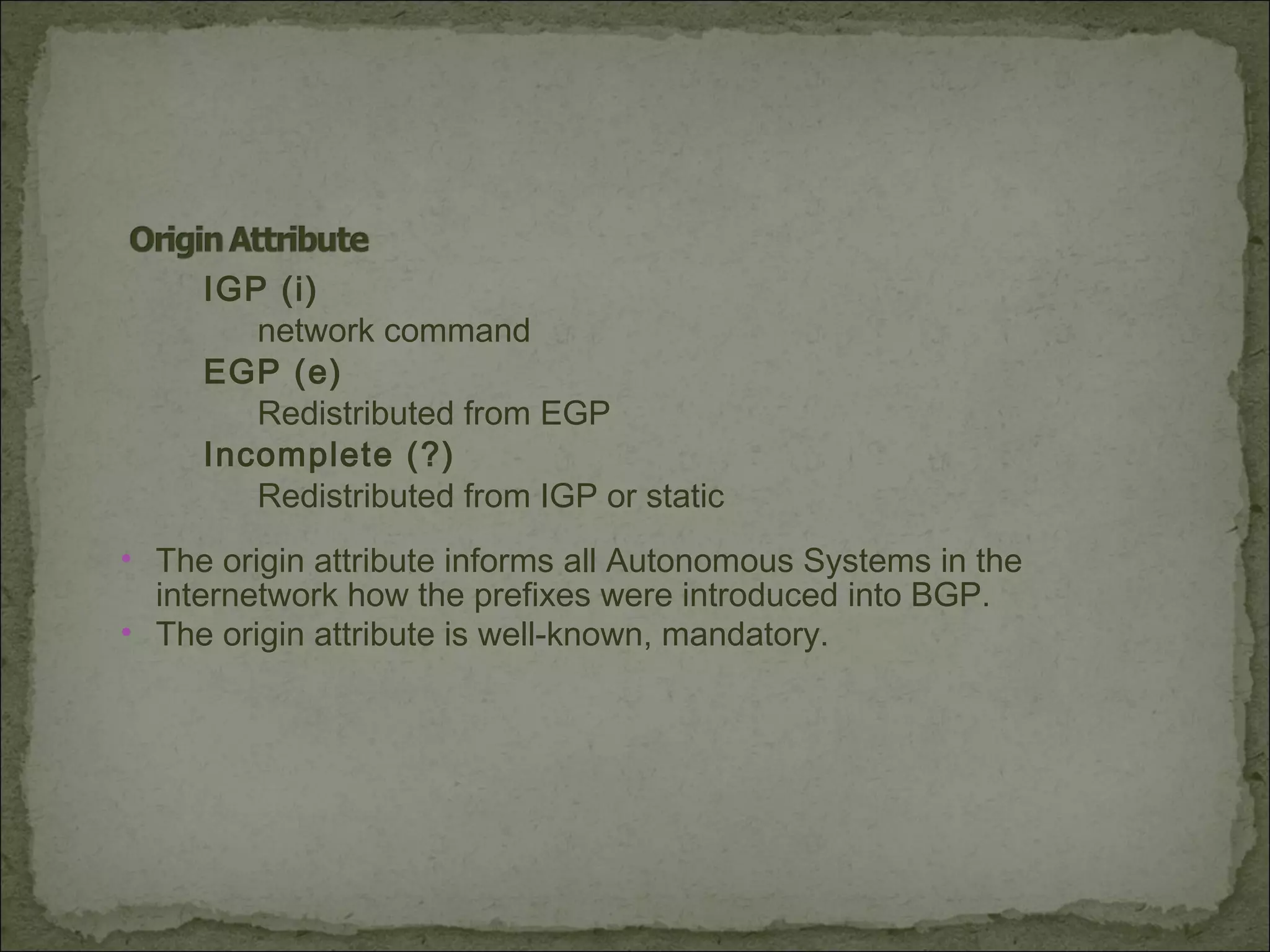 IGP (i)
network command
EGP (e)
Redistributed from EGP
Incomplete (?)
Redistributed from IGP or static
• The origin attribute informs all Autonomous Systems in the
internetwork how the prefixes were introduced into BGP.
• The origin attribute is well-known, mandatory.
 