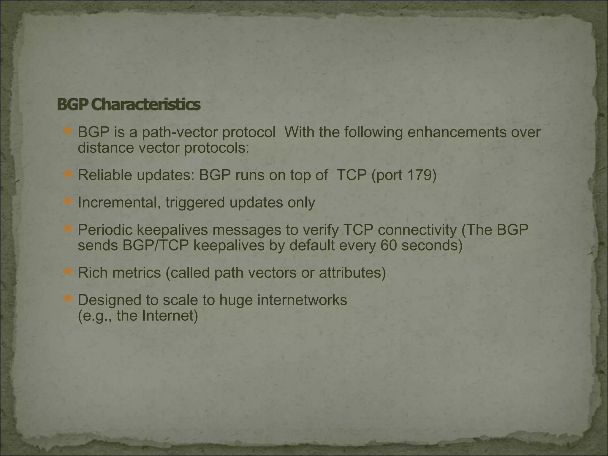  BGP is a path-vector protocol With the following enhancements over
distance vector protocols:
 Reliable updates: BGP runs on top of TCP (port 179)
 Incremental, triggered updates only
 Periodic keepalives messages to verify TCP connectivity (The BGP
sends BGP/TCP keepalives by default every 60 seconds)
 Rich metrics (called path vectors or attributes)
 Designed to scale to huge internetworks
(e.g., the Internet)
 