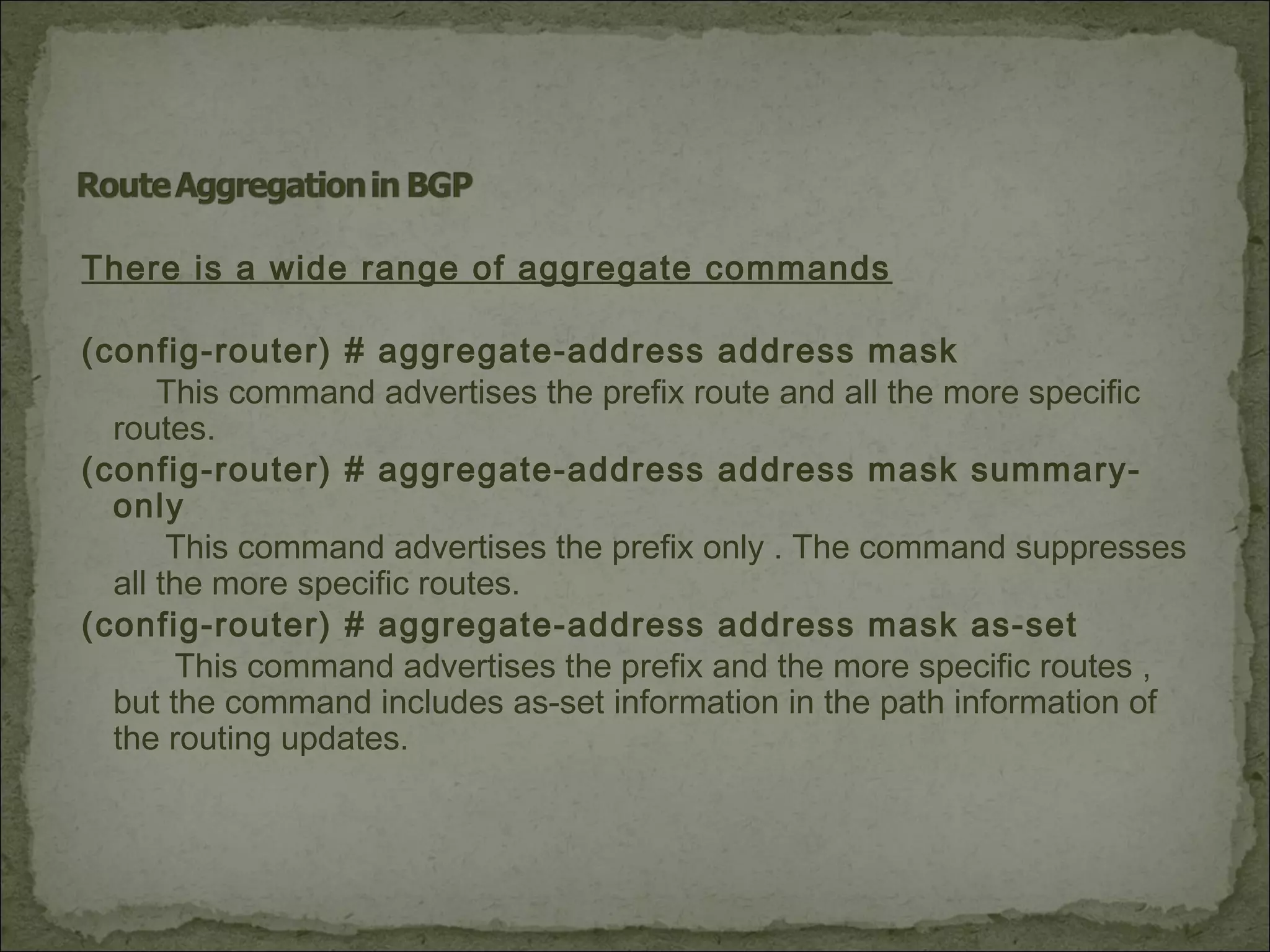 There is a wide range of aggregate commands
(config-router) # aggregate-address address mask
This command advertises the prefix route and all the more specific
routes.
(config-router) # aggregate-address address mask summary-
only
This command advertises the prefix only . The command suppresses
all the more specific routes.
(config-router) # aggregate-address address mask as-set
This command advertises the prefix and the more specific routes ,
but the command includes as-set information in the path information of
the routing updates.
 