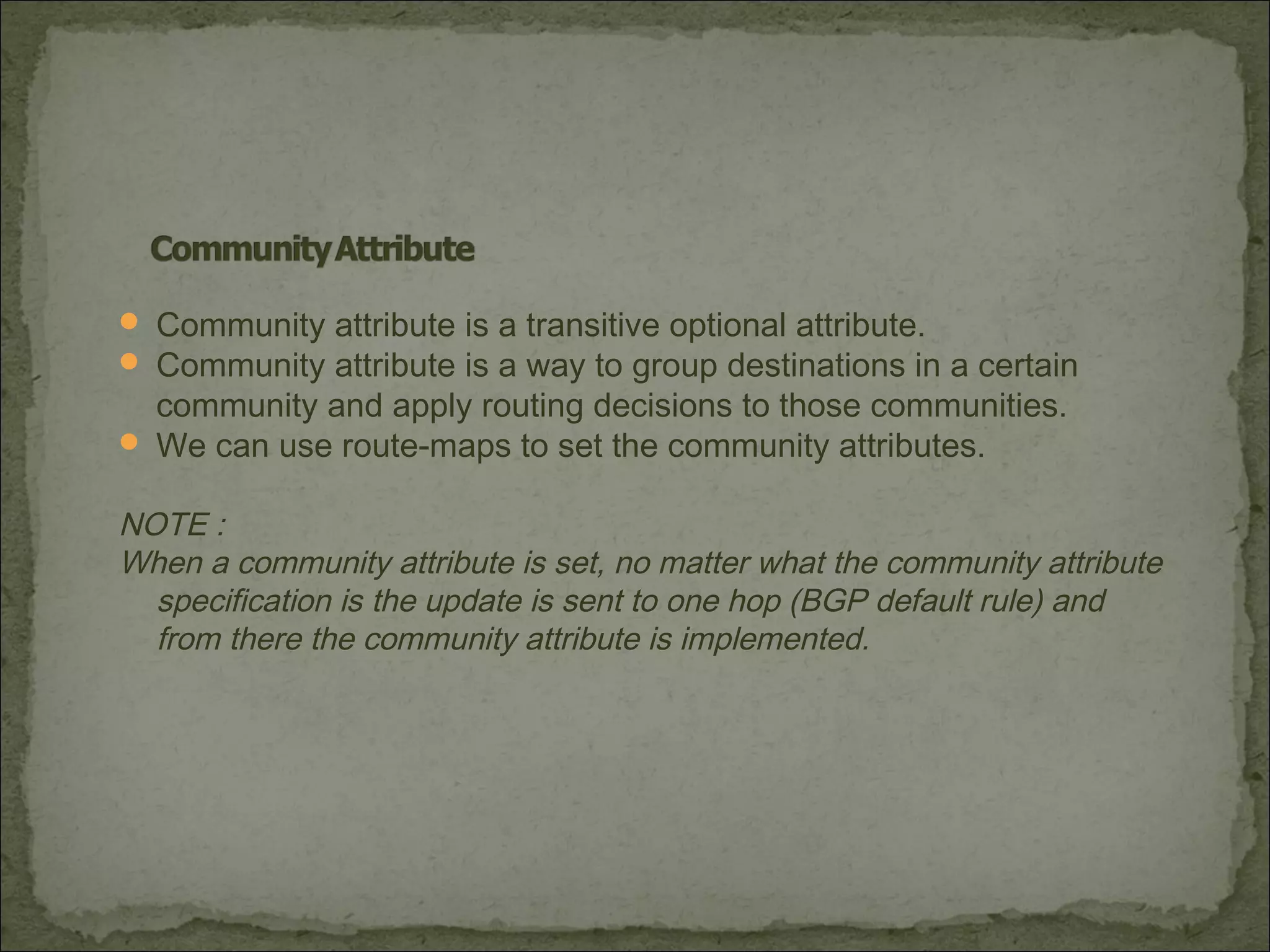  Community attribute is a transitive optional attribute.
 Community attribute is a way to group destinations in a certain
community and apply routing decisions to those communities.
 We can use route-maps to set the community attributes.
NOTE :
When a community attribute is set, no matter what the community attribute
specification is the update is sent to one hop (BGP default rule) and
from there the community attribute is implemented.
 